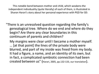 This notable bond between mother and child, which weakens the independent individuality (quite literally) of each of them, is illustrated in Sharon Harari's story about her personal experience with PGD for SD:"There is an unresolved question regarding the family's genealogical tree. Where do we end and where do they begin? Are there any clear boundaries in this continuum of parents and children? 	My margins were clear until I became a mother myself. … [at that point] the lines of the private body were blurred, and part of my inside was freed from my body. It had a figure, a name, and an identity of its own, but in fact, a complicated symbiotic connection had been created between us" (Harari, 2005, pp.132-133, our translation).
