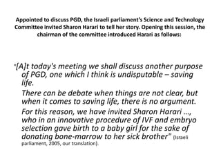 Appointed to discuss PGD, the Israeli parliament’s Science and Technology Committee invited Sharon Harari to tell her story. Opening this session, the chairman of the committee introduced Harari as follows: "[A]t today's meeting we shall discuss another purpose of PGD, one which I think is undisputable – saving life. 	There can be debate when things are not clear, but when it comes to saving life, there is no argument. 	For this reason, we have invited Sharon Harari …, who in an innovative procedure of IVF and embryo selection gave birth to a baby girl for the sake of donating bone-marrow to her sick brother" (Israeli parliament, 2005, our translation).  