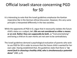 Official Israeli stance concerning PGD for SDIt is interesting to note that the Israeli guidelines emphasize the Kantian imperative like in the German ethical discussion. However, this very same principle is interpreted differently in the two societies. While the opponents of PGD in G. argue that it necessarily violates the future child's status as a subject, in I. SDs are not considered as either a means or an end. Rather they can supposedly be both, as “instrumentalizing” and loving a child on its own merits are not seen to be contradictory.The Israeli guidelines demand a psychological evaluation of parents who wish to use PGD for SD in order to ensure that the future child is wanted for her own sake. Having established that, the guidelines state that there is "no moral fault in choosing a healthy child, who is simultaneously a potential donor" (ABC, p.4).  