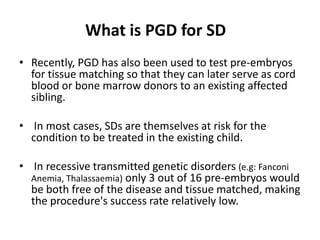 ?What is PGD for SDRecently, PGD has also been used to test pre-embryos for tissue matching so that they can later serve as cord blood or bone marrow donors to an existing affected sibling. In most cases, SDs are themselves at risk for the condition to be treated in the existing child. In recessive transmitted genetic disorders (e.g: Fanconi Anemia, Thalassaemia) only 3 out of 16 pre-embryos would be both free of the disease and tissue matched, making the procedure's success rate relatively low.