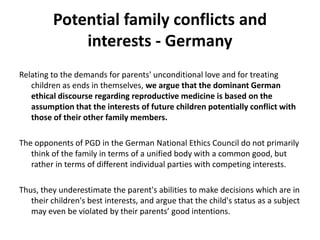 Potential family conflicts and  interests - GermanyRelating to the demands for parents' unconditional love and for treating children as ends in themselves, we argue that the dominant German ethical discourse regarding reproductive medicine is based on the assumption that the interests of future children potentially conflict with those of their other family members. The opponents of PGD in the German National Ethics Council do not primarily think of the family in terms of a unified body with a common good, but rather in terms of different individual parties with competing interests. Thus, they underestimate the parent's abilities to make decisions which are in their children's best interests, and argue that the child's status as a subject may even be violated by their parents’ good intentions.