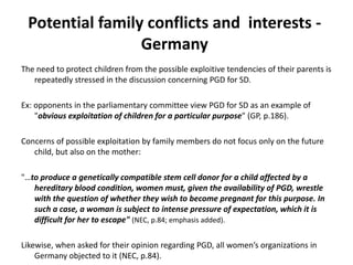 Potential family conflicts and  interests - GermanyThe need to protect children from the possible exploitive tendencies of their parents is repeatedly stressed in the discussion concerning PGD for SD. Ex: opponents in the parliamentary committee view PGD for SD as an example of "obvious exploitation of children for a particular purpose" (GP, p.186).Concerns of possible exploitation by family members do not focus only on the future child, but also on the mother: "…to produce a genetically compatible stem cell donor for a child affected by a hereditary blood condition, women must, given the availability of PGD, wrestle with the question of whether they wish to become pregnant for this purpose. In such a case, a woman is subject to intense pressure of expectation, which it is difficult for her to escape"(NEC, p.84; emphasis added).Likewise, when asked for their opinion regarding PGD, all women’s organizations in Germany objected to it (NEC, p.84). 