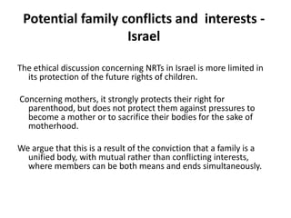 Potential family conflicts and  interests - IsraelThe ethical discussion concerning NRTs in Israel is more limited in its protection of the future rights of children.Concerning mothers, it strongly protects their right for parenthood, but does not protect them against pressures to become a mother or to sacrifice their bodies for the sake of motherhood. We argue that this is a result of the conviction that a family is a unified body, with mutual rather than conflicting interests, where members can be both means and ends simultaneously. 
