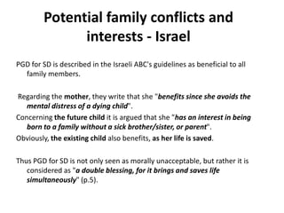 Potential family conflicts and  interests - IsraelPGD for SD is described in the Israeli ABC's guidelines as beneficial to all family members. Regarding the mother, they write that she"benefits since she avoids the mental distress of a dying child". Concerning the future child it is argued that she "has an interest in being born to a family without a sick brother/sister, or parent". Obviously, the existing child also benefits, as her life is saved. Thus PGD for SD is not only seen as morally unacceptable, but rather it is considered as "a double blessing, for it brings and saves life simultaneously" (p.5).  