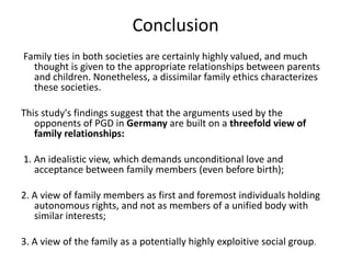 Conclusion Family ties in both societies are certainly highly valued, and much thought is given to the appropriate relationships between parents and children. Nonetheless, a dissimilar family ethics characterizes these societies. This study's findings suggest that the arguments used by the opponents of PGD in Germany are built on a threefold view of family relationships: 1. An idealistic view, which demands unconditional love and acceptance between family members (even before birth); 2. A view of family members as first and foremost individuals holding autonomous rights, and not as members of a unified body with similar interests;3. A view of the family as a potentially highly exploitive social group. 