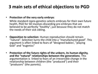 3 main sets of ethical objections to PGD Protection of the very early embryo: 	While standard repro-genetics selects embryos for their own future health, PGD for SD involves discarding pre-embryos that are believed to be perfectly "healthy“, just because they do not match the needs of their sick sibling.Opposition to selection: Human reproduction should remain “natural”. Selection turns the child into a “manufactured good”. This argument is often linked to fears of “designed babies’, "playing God“ and “eugenics” Protection of the future rights of the unborn, its human dignity, and the “natural” relationships between the generations. This argumentation is  linked to fears of an irreversible change in the relationship between children (the "produced") and their "producers" (the parents). 