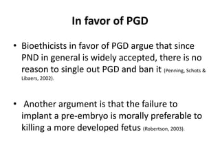 In favor of PGDBioethicists in favor of PGD argue that since PND in general is widely accepted, there is no reason to single out PGD and ban it (Penning, Schots & Libaers, 2002).Another argument is that the failure to implant a pre-embryo is morally preferable to killing a more developed fetus (Robertson, 2003). 
