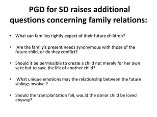 PGD for SD raises additional questions concerning family relations:What can families rightly expect of their future children?Are the family's present needs synonymous with those of the future child, or do they conflict? Should it be permissible to create a child not merely for her own sake but to save the life of another child?What unique emotions may the relationship between the future siblings involve ? Should the transplantation fail, would the donor child be loved anyway?