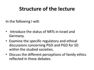 Structure of the lectureIn the following I will: Introduce the status of NRTs in Israel and Germany. Examine the specific regulatory and ethical discussions concerning PGD and PGD for SD within the studied societies. Discuss the different perceptions of family ethics reflected in these debates.