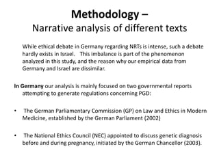 Methodology – Narrative analysis of different texts While ethical debate in Germany regarding NRTs is intense, such a debate hardly exists in Israel.	This imbalance is part of the phenomenon analyzed in this study, and the reason why our empirical data from Germany and Israel are dissimilar. In Germany our analysis is mainly focused on two governmental reports attempting to generate regulations concerning PGD: The German Parliamentary Commission (GP) on Law and Ethics in Modern Medicine, established by the German Parliament (2002) The National Ethics Council (NEC) appointed to discuss genetic diagnosis before and during pregnancy, initiated by the German Chancellor (2003). 
