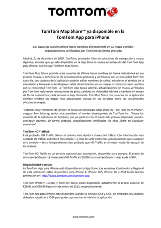 TomTom Map Share™ ya disponible en la
                    TomTom App para iPhone
        Los usuarios pueden ahora hacer cambios directamente en su mapa y recibir
                actualizaciones verificadas por TomTom de forma gratuita

Madrid, 21 de diciembre de 2010. TomTom, proveedor líder en soluciones de navegación y mapas
digitales, anuncia que ya está disponible en la App Store la nueva actualización del TomTom App
para iPhone, que incluye TomTom Map Share.

TomTom Map Share permite a los usuarios de iPhone hacer cambios de forma instantánea en sus
propios mapas, y beneficiarse de actualizaciones gratuitas y verificadas por la comunidad TomTom
cada día. Los usuarios de la aplicación podrán editar nombres de calles, establecer el sentido de la
circulación y bloquear o desbloquear calles directamente en sus mapas y compartir esos cambios
con la comunidad TomTom. La TomTom App busca además actualizaciones de mapas verificadas
por TomTom incluyendo restricciones de giros, cambios en velocidad máxima o cambios en cruces
de forma automática, cada semana o bajo demanda. Con Map Share, los usuarios de la aplicación
siempre tendrán los mapas más actualizados incluso en los periodos entre los lanzamientos
oficiales de mapas.

“Estamos muy contentos de ofrecer la exclusiva tecnología Map Share de Tom Tom en el iPhone”,
asegura Tom Murray, senior vice president of market development de TomTom Inc. “Ahora los
usuarios de la aplicación de TomTom, que ya partenn con el mapa más preciso disponible, pueden
conseguir además, de forma gratuita, actualizaciones verificadas vía Map Share en cualquier
momento”.

TomTom HD Traffic®
Está probado. HD Traffic ofrece el camino más rápido a través del tráfico. Con información más
ajustada de tráfico, cobertura más amplia —y más de siete veces más actualizaciones que cualquier
otro servicio— tests independientes han probado que HD Traffic es el mejor modo de escapar de
los atascos.

TomTom HD Traffic es un servicio opcional por suscripción, disponible para compra. El precio de
una suscripción por 12 meses para HD Traffic es 29,99€ y la suscripción por 1 mes es de 4,99€.

Disponibilidad y precios
La TomTom App para iPhone está disponible en la App Store. Las versiones Continental y Regional
de esta aplicación están disponibles para iPhone 4, iPhone 3GS, iPhone 3G y iPod touch tercera
generación en: http://www.tomtom.com/tomtom-app

TomTom Western Europe y TomTom Iberia están disponibles actualmente al precio especial de
€59,99 and €39,99 hasta el 4 de enero de 2011, respectivamente.

TomTom App para iPhone está disponible cuando se ejecuta iOS3 y iOS4, sin embargo, los usuarios
deberían actualizar a iOS4 para poder aprovechar al máximo la aplicación.




                                         www.tomtom.com
 