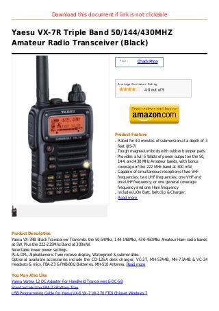 Download this document if link is not clickable


Yaesu VX-7R Triple Band 50/144/430MHZ
Amateur Radio Transceiver (Black)

                                                           Price :
                                                                     Check Price



                                                          Average Customer Rating

                                                                         4.0 out of 5




                                                      Product Feature
                                                      q   Rated for 30 minutes of submersion at a depth of 3
                                                          feet (JIS-7)
                                                      q   Tough magnesium body with rubber bumper pads
                                                      q   Provides a full 5 Watts of power output on the 50,
                                                          144, and 430 MHz Amateur bands, with bonus
                                                          coverage of the 222 MHz band at 300 mW
                                                      q   Capable of simultaneous reception of two VHF
                                                          frequencies; two UHF frequencies; one VHF and
                                                          one UHF frequency; or one general coverage
                                                          frequency and one Ham frequency
                                                      q   Includes LiOn Batt, belt clip & Charger.
                                                      q   Read more




Product Description
Yaesu VX-7RB Black Transceiver Transmits the 50-54Mhz, 144-148Mhz, 430-450Mhz Amateur Ham radio bands
at 5W, Plus the 222-225Mhz Band at 300mW.
Selectable lower power settings.
PL & DPL, AlphaNumeric Twin receive display, Waterproof & submersible.
Optional available accessories include the CD-125A desk charger, VC-27, MH-57A4B, MH-73A4B & VC-24
Headsets & mics, FBA-23 & FNB-80Li Batteries, MH-510 Antenna. Read more

You May Also Like
Yaesu Vertex 12 DC Adapter For Handheld Tranceivers E-DC-5B
Standard Horizon FBA-23 Battery Tray
USB Programming Cable for Yaesu VX-6 VX-7 VX-170 FTDI Chipset Windows 7
 