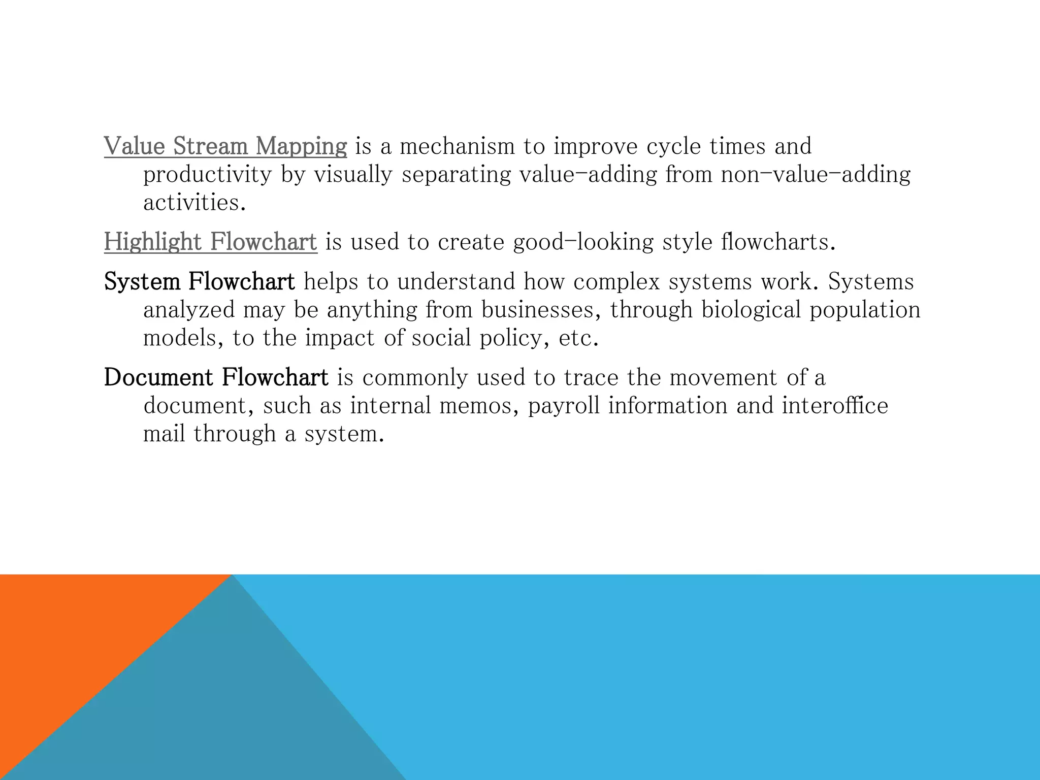 Value Stream Mapping is a mechanism to improve cycle times and
productivity by visually separating value-adding from non-value-adding
activities.
Highlight Flowchart is used to create good-looking style flowcharts.
System Flowchart helps to understand how complex systems work. Systems
analyzed may be anything from businesses, through biological population
models, to the impact of social policy, etc.
Document Flowchart is commonly used to trace the movement of a
document, such as internal memos, payroll information and interoffice
mail through a system.
 