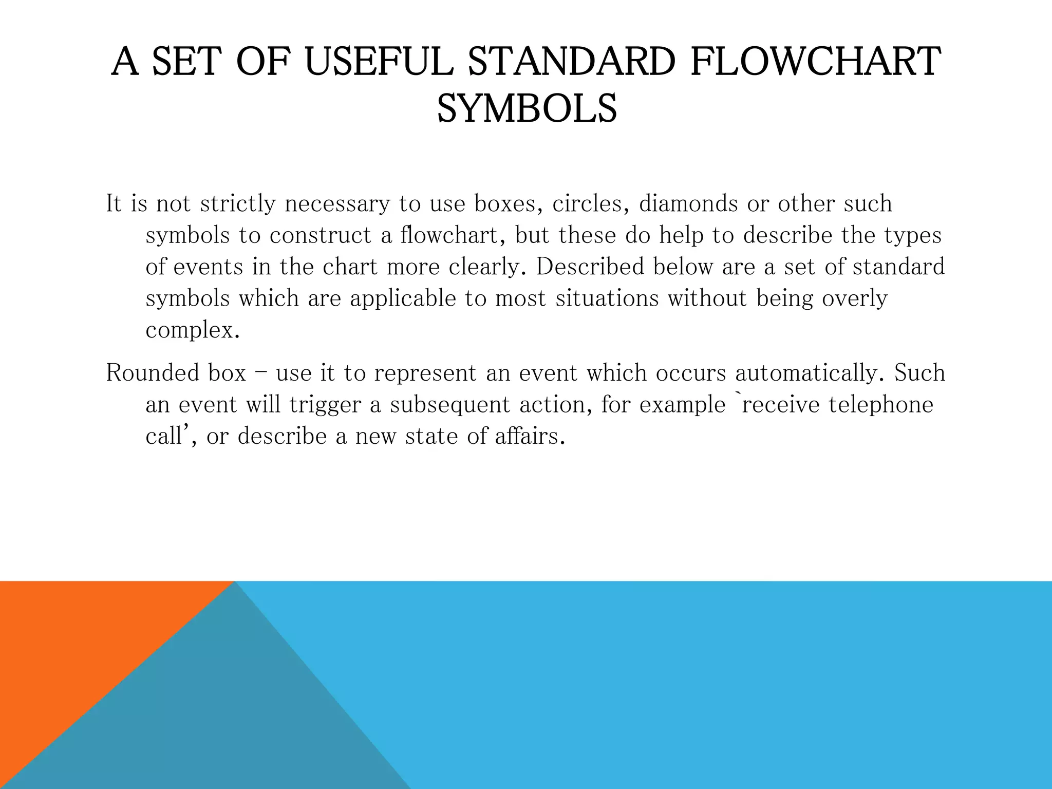 A SET OF USEFUL STANDARD FLOWCHART
SYMBOLS
It is not strictly necessary to use boxes, circles, diamonds or other such
symbols to construct a flowchart, but these do help to describe the types
of events in the chart more clearly. Described below are a set of standard
symbols which are applicable to most situations without being overly
complex.
Rounded box - use it to represent an event which occurs automatically. Such
an event will trigger a subsequent action, for example `receive telephone
call', or describe a new state of affairs.
 