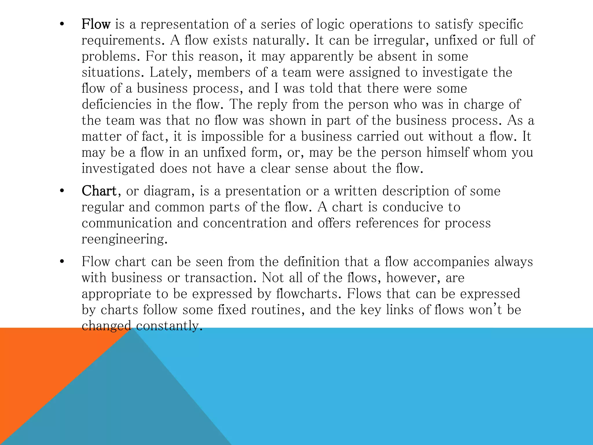 • Flow is a representation of a series of logic operations to satisfy specific
requirements. A flow exists naturally. It can be irregular, unfixed or full of
problems. For this reason, it may apparently be absent in some
situations. Lately, members of a team were assigned to investigate the
flow of a business process, and I was told that there were some
deficiencies in the flow. The reply from the person who was in charge of
the team was that no flow was shown in part of the business process. As a
matter of fact, it is impossible for a business carried out without a flow. It
may be a flow in an unfixed form, or, may be the person himself whom you
investigated does not have a clear sense about the flow.
• Chart, or diagram, is a presentation or a written description of some
regular and common parts of the flow. A chart is conducive to
communication and concentration and offers references for process
reengineering.
• Flow chart can be seen from the definition that a flow accompanies always
with business or transaction. Not all of the flows, however, are
appropriate to be expressed by flowcharts. Flows that can be expressed
by charts follow some fixed routines, and the key links of flows won't be
changed constantly.
 