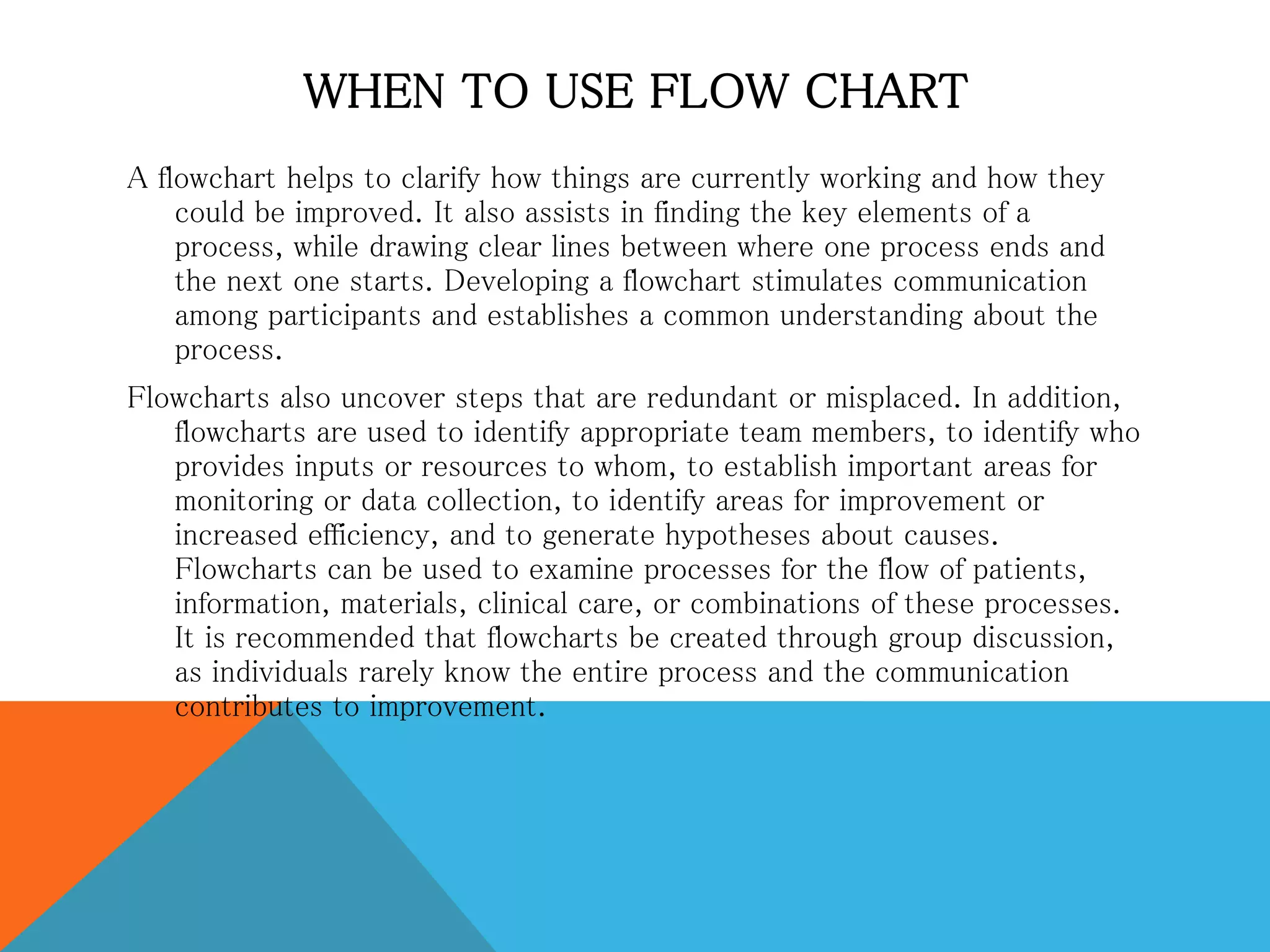 WHEN TO USE FLOW CHART
A flowchart helps to clarify how things are currently working and how they
could be improved. It also assists in finding the key elements of a
process, while drawing clear lines between where one process ends and
the next one starts. Developing a flowchart stimulates communication
among participants and establishes a common understanding about the
process.
Flowcharts also uncover steps that are redundant or misplaced. In addition,
flowcharts are used to identify appropriate team members, to identify who
provides inputs or resources to whom, to establish important areas for
monitoring or data collection, to identify areas for improvement or
increased efficiency, and to generate hypotheses about causes.
Flowcharts can be used to examine processes for the flow of patients,
information, materials, clinical care, or combinations of these processes.
It is recommended that flowcharts be created through group discussion,
as individuals rarely know the entire process and the communication
contributes to improvement.
 