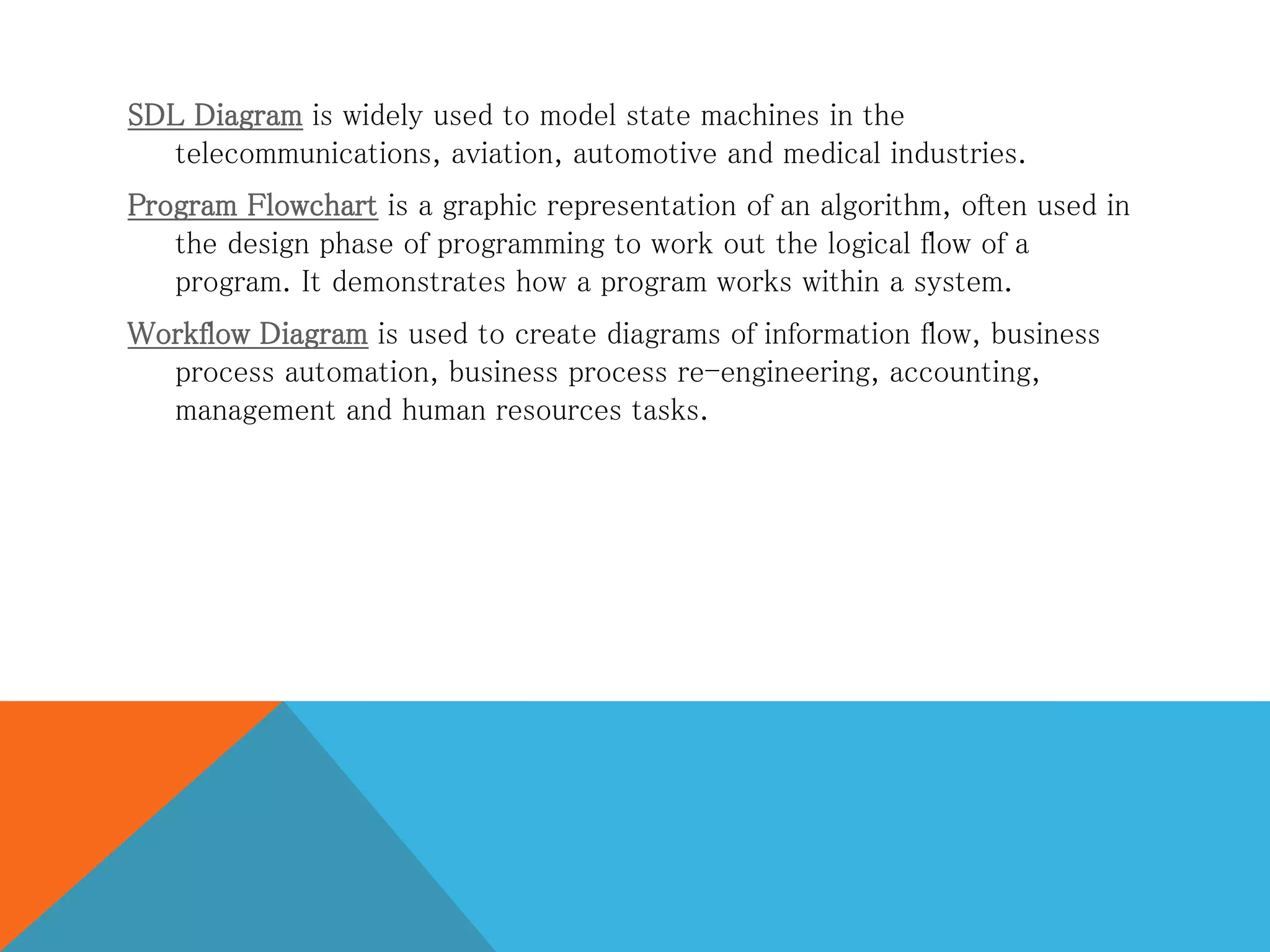 SDL Diagram is widely used to model state machines in the
telecommunications, aviation, automotive and medical industries.
Program Flowchart is a graphic representation of an algorithm, often used in
the design phase of programming to work out the logical flow of a
program. It demonstrates how a program works within a system.
Workflow Diagram is used to create diagrams of information flow, business
process automation, business process re-engineering, accounting,
management and human resources tasks.
 