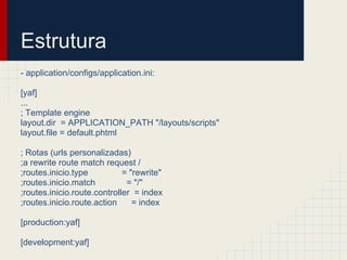 Estrutura
- application/configs/application.ini:

[yaf]
...
; Template engine
layout.dir = APPLICATION_PATH "/layouts/scripts"
layout.file = default.phtml

; Rotas (urls personalizadas)
;a rewrite route match request /
;routes.inicio.type          = "rewrite"
;routes.inicio.match          = "/"
;routes.inicio.route.controller = index
;routes.inicio.route.action     = index

[production:yaf]

[development:yaf]
 