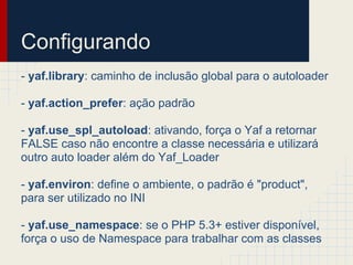 Configurando
- yaf.library: caminho de inclusão global para o autoloader

- yaf.action_prefer: ação padrão

- yaf.use_spl_autoload: ativando, força o Yaf a retornar
FALSE caso não encontre a classe necessária e utilizará
outro auto loader além do Yaf_Loader

- yaf.environ: define o ambiente, o padrão é "product",
para ser utilizado no INI

- yaf.use_namespace: se o PHP 5.3+ estiver disponível,
força o uso de Namespace para trabalhar com as classes
 