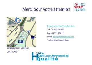 Merci pour votre attention


                            http://www.yafaimmobiliere.com
                            Tel: +216 71 237 850
                            Fax: +216 71 751 993
                            Email: chs@yafaimmobiliere.com
                            Twitter: @yafaimmobiliere



UV4 BLOC 74 EL MENZAH 6
2091 TUNIS
 