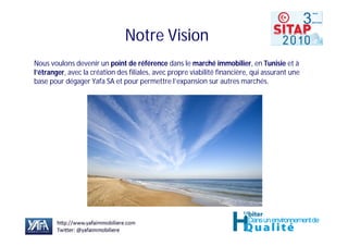 Notre Vision
Nous voulons devenir un point de référence dans le marché immobilier, en Tunisie et à
l’étranger, avec la création des filiales, avec propre viabilité financière, qui assurant une
base pour dégager Yafa SA et pour permettre l’expansion sur autres marchés.
 