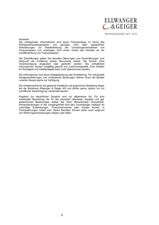 3
Hinweise:
Die vorliegenden Informationen sind keine Finanzanalyse im Sinne des
Wertpapierhandelsgesetzes und genügen nicht allen gesetzlichen
Anforderungen zur Gewährleistung der Unvoreingenommenheit von
Finanzanalysen und unterliegen nicht einem Verbot des Handels vor der
Veröffentlichung von Finanzanalysen.
Die Darstellungen geben die aktuellen Meinungen und Einschätzungen zum
Zeitpunkt der Erstellung dieses Dokuments wieder. Sie können ohne
Vorankündigung angepasst oder geändert werden. Die enthaltenen
Informationen wurden sorgfältig geprüft und zusammengestellt. Eine Gewähr
für Richtigkeit und Vollständigkeit kann nicht übernommen werden.
Die Informationen sind keine Anlageberatung oder Empfehlung. Für individuelle
Anlageempfehlungen und umfassende Beratungen stehen Ihnen die Berater
unseres Hauses gerne zur Verfügung.
Die Urheberrechte für die gesamte inhaltliche und graphische Gestaltung liegen
bei der Bankhaus Ellwanger & Geiger KG und dürfen gerne, jedoch nur mit
schriftlicher Genehmigung, verwendet werden.
Angaben zur steuerlichen Situation sind nur allgemeiner Art. Für eine
individuelle Beurteilung der für Sie steuerlich relevanten Aspekte und ggf.
abweichende Bewertungen sollten Sie Ihren Steuerberater hinzuziehen.
Wertentwicklungen in der Vergangenheit sind kein zuverlässiger Indikator für
zukünftige Entwicklungen. Finanzinstrumente oder Indizes können in
Fremdwährungen notiert sein. Deren Renditen können daher auch aufgrund
von Währungsschwankungen steigen oder fallen.
 