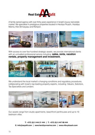 72
T: +972 (0) 5 444 21 444 | T: +972 (0) 5 447 88 444
E: info@aayaﬁt.com | www.herzliya-marina.com | www.villa-pituach.com
A family owned agency with over thirty years experience in Israel’s luxury real estate
market. We specialise in prestigious properties located in Herzliya Pituach, Hezeliya
Marina, Kfar Shmaryaau and Rishpon.
With access to over ﬁve hundred strategic assets, we provide international clients
with an unrivalled professional service including: sales, rents, vacation
rentals, property management and investment.
We understand the local market’s changing conditions and regulatory procedures,
collaborating with Israel’s top leading property experts, including: Valuers, Solicitors,
Tax Specialists and Lenders.
Our assets range from studio apartments, beachfront penthouses and up to 10
bedroom villas.
AAYaﬁtReal Estate
 