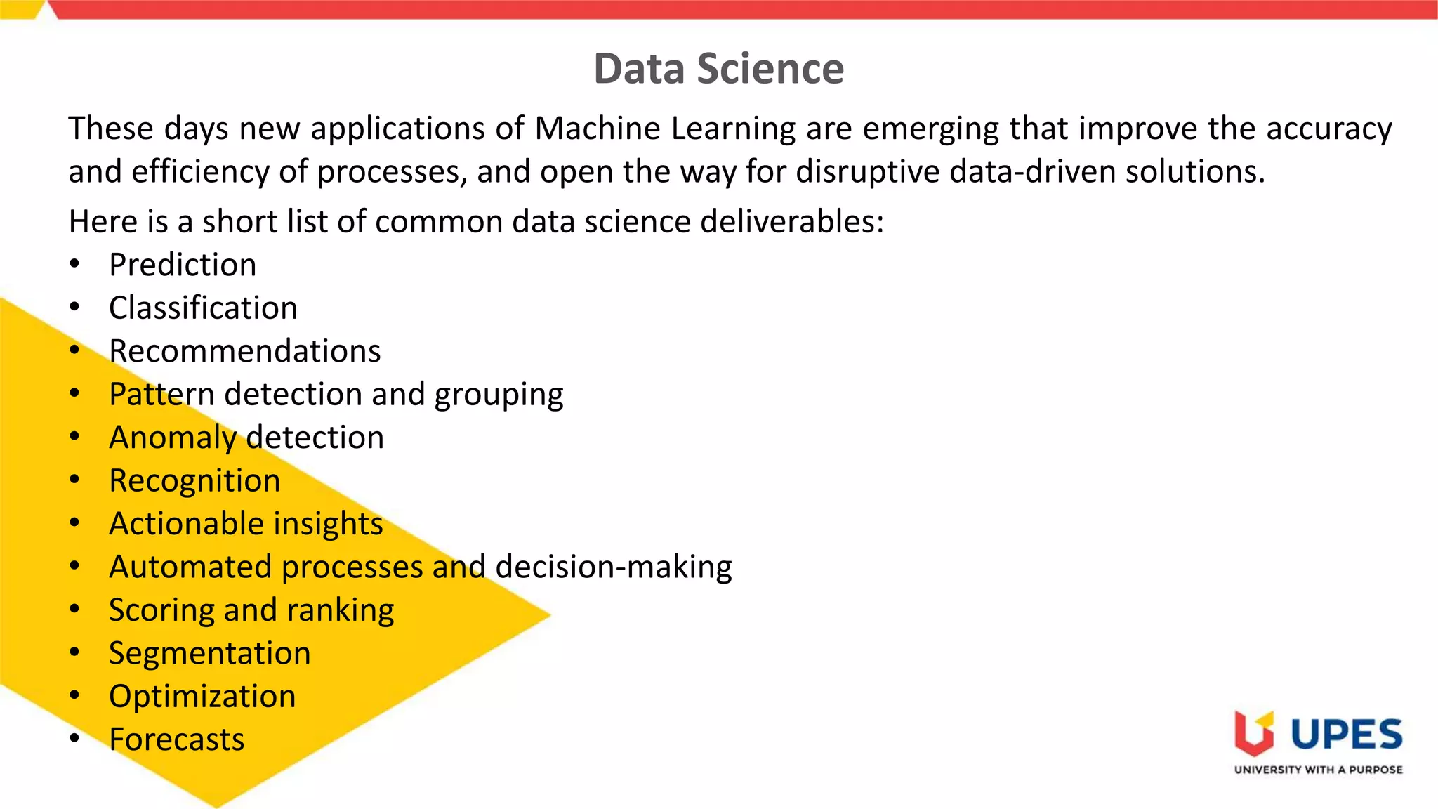 Data Science
These days new applications of Machine Learning are emerging that improve the accuracy
and efficiency of processes, and open the way for disruptive data-driven solutions.
Here is a short list of common data science deliverables:
• Prediction
• Classification
• Recommendations
• Pattern detection and grouping
• Anomaly detection
• Recognition
• Actionable insights
• Automated processes and decision-making
• Scoring and ranking
• Segmentation
• Optimization
• Forecasts
 