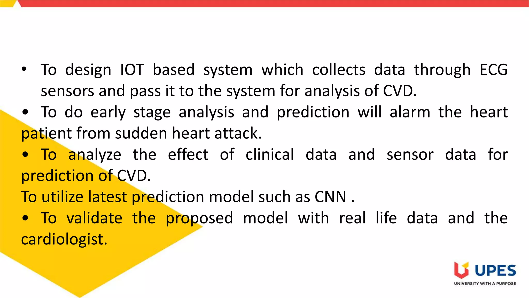 • To design IOT based system which collects data through ECG
sensors and pass it to the system for analysis of CVD.
• To do early stage analysis and prediction will alarm the heart
patient from sudden heart attack.
• To analyze the effect of clinical data and sensor data for
prediction of CVD.
To utilize latest prediction model such as CNN .
• To validate the proposed model with real life data and the
cardiologist.
 
