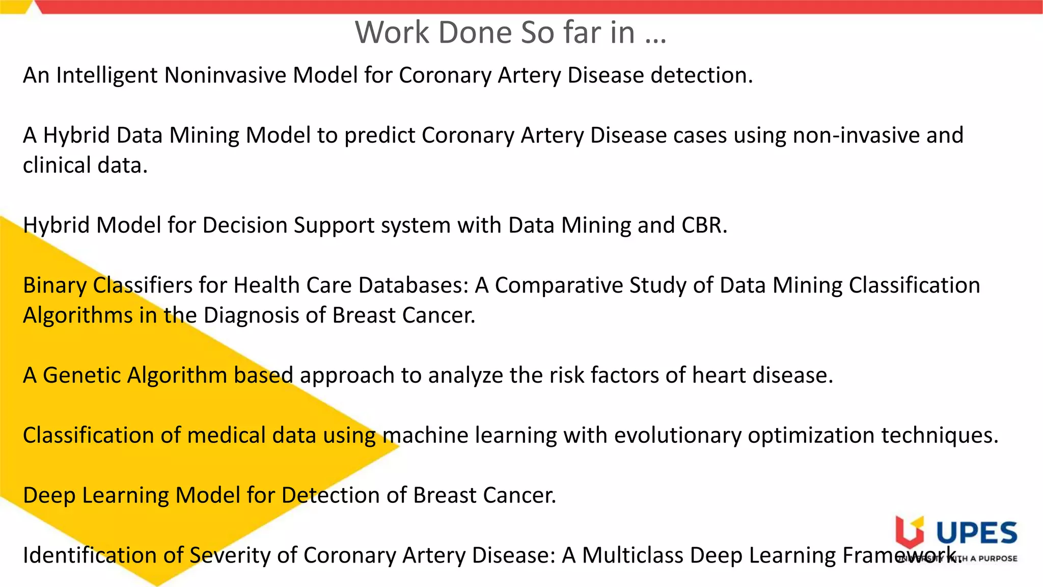 Work Done So far in …
An Intelligent Noninvasive Model for Coronary Artery Disease detection.
A Hybrid Data Mining Model to predict Coronary Artery Disease cases using non-invasive and
clinical data.
Hybrid Model for Decision Support system with Data Mining and CBR.
Binary Classifiers for Health Care Databases: A Comparative Study of Data Mining Classification
Algorithms in the Diagnosis of Breast Cancer.
A Genetic Algorithm based approach to analyze the risk factors of heart disease.
Classification of medical data using machine learning with evolutionary optimization techniques.
Deep Learning Model for Detection of Breast Cancer.
Identification of Severity of Coronary Artery Disease: A Multiclass Deep Learning Framework.
 