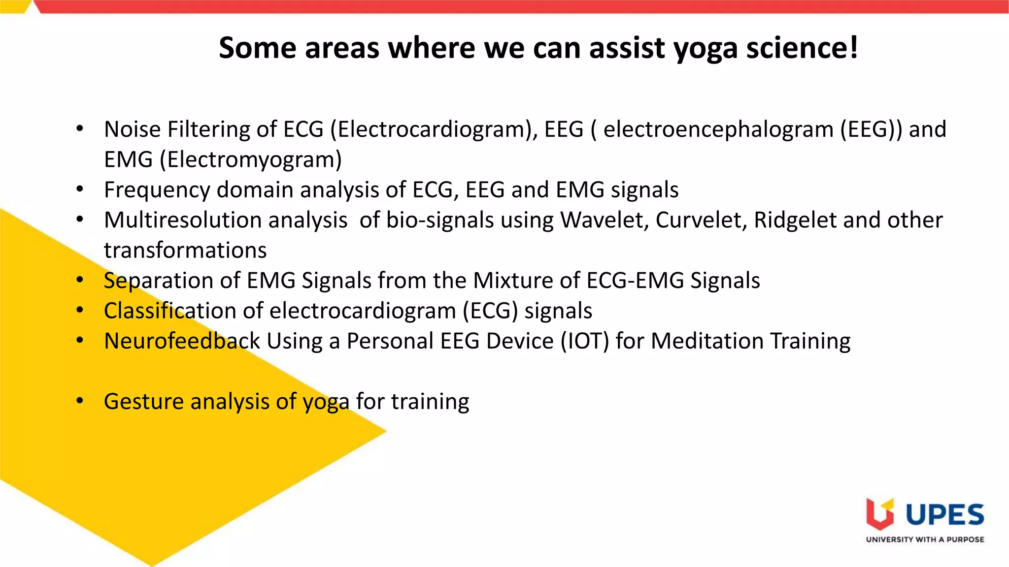 Some areas where we can assist yoga science!
• Noise Filtering of ECG (Electrocardiogram), EEG ( electroencephalogram (EEG)) and
EMG (Electromyogram)
• Frequency domain analysis of ECG, EEG and EMG signals
• Multiresolution analysis of bio-signals using Wavelet, Curvelet, Ridgelet and other
transformations
• Separation of EMG Signals from the Mixture of ECG-EMG Signals
• Classification of electrocardiogram (ECG) signals
• Neurofeedback Using a Personal EEG Device (IOT) for Meditation Training
• Gesture analysis of yoga for training
 