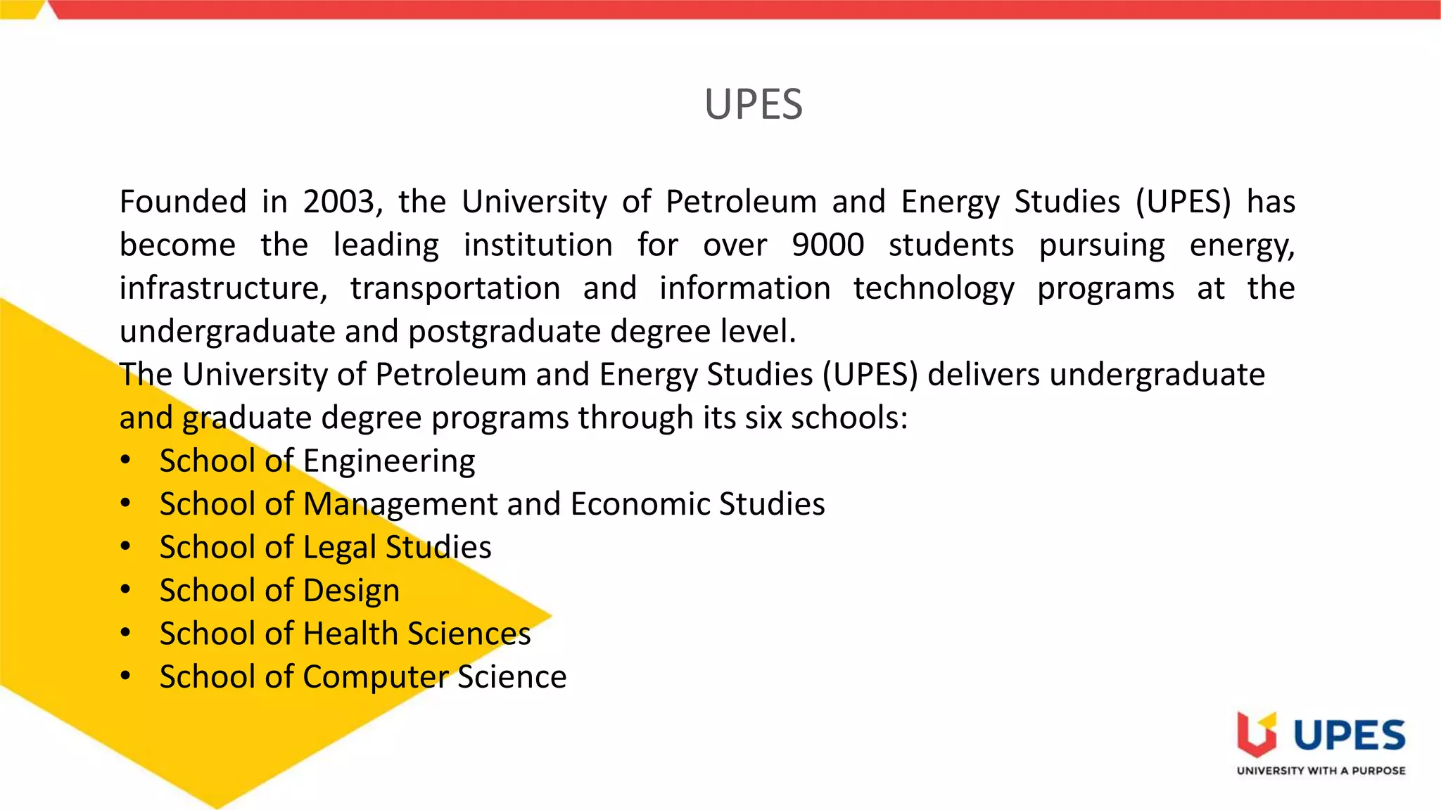 UPES
Founded in 2003, the University of Petroleum and Energy Studies (UPES) has
become the leading institution for over 9000 students pursuing energy,
infrastructure, transportation and information technology programs at the
undergraduate and postgraduate degree level.
The University of Petroleum and Energy Studies (UPES) delivers undergraduate
and graduate degree programs through its six schools:
• School of Engineering
• School of Management and Economic Studies
• School of Legal Studies
• School of Design
• School of Health Sciences
• School of Computer Science
 