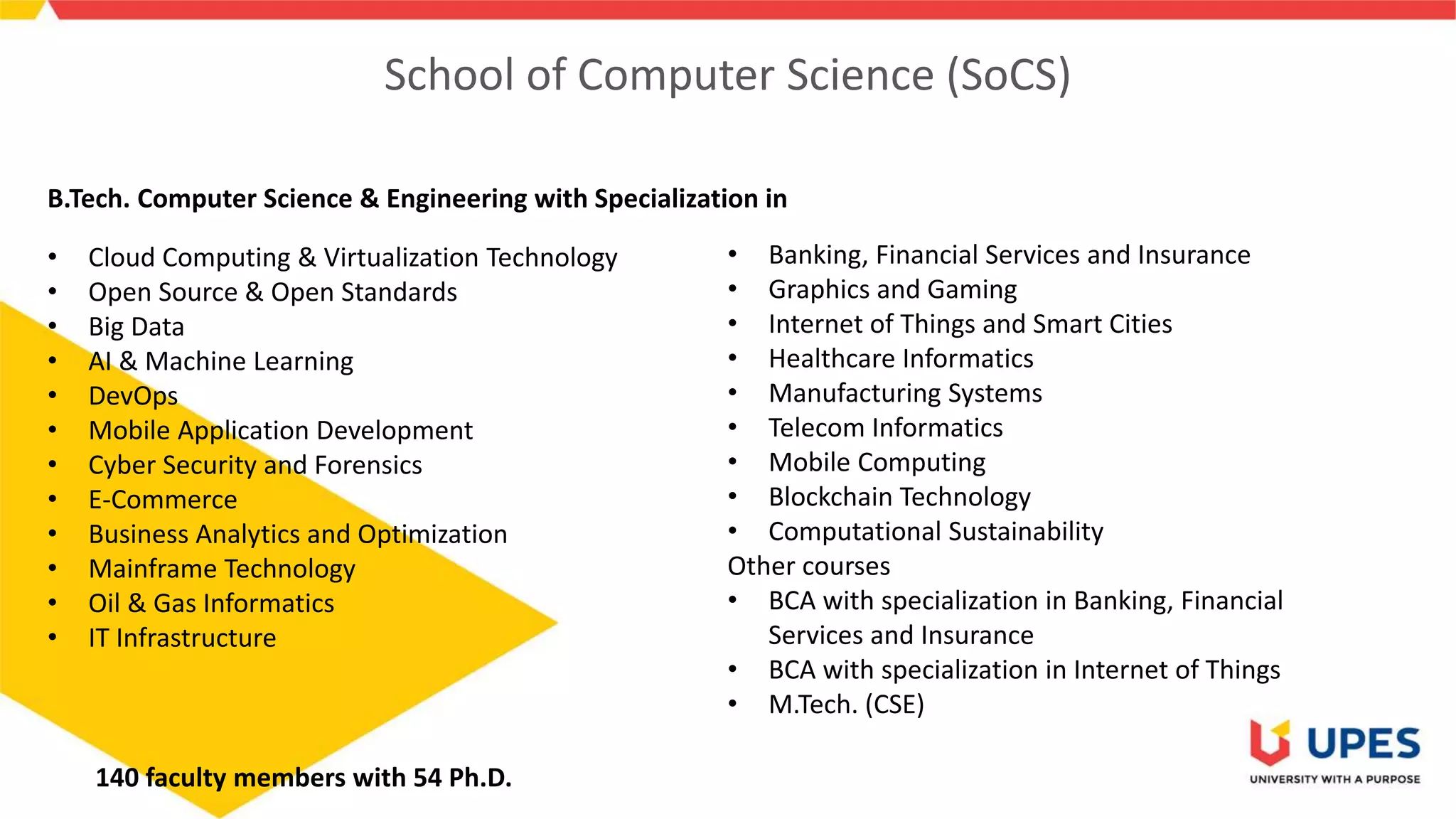 School of Computer Science (SoCS)
• Cloud Computing & Virtualization Technology
• Open Source & Open Standards
• Big Data
• AI & Machine Learning
• DevOps
• Mobile Application Development
• Cyber Security and Forensics
• E-Commerce
• Business Analytics and Optimization
• Mainframe Technology
• Oil & Gas Informatics
• IT Infrastructure
• Banking, Financial Services and Insurance
• Graphics and Gaming
• Internet of Things and Smart Cities
• Healthcare Informatics
• Manufacturing Systems
• Telecom Informatics
• Mobile Computing
• Blockchain Technology
• Computational Sustainability
Other courses
• BCA with specialization in Banking, Financial
Services and Insurance
• BCA with specialization in Internet of Things
• M.Tech. (CSE)
B.Tech. Computer Science & Engineering with Specialization in
140 faculty members with 54 Ph.D.
 