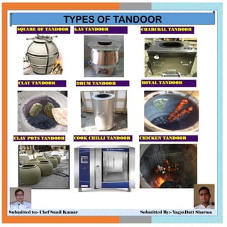 Submitted to:- Chef Sunil Kumar Submitted By:- YagyaDatt Sharma
TYPES OF TANDOOR
SQUARE OF TANDOOR GAS TANDOOR
CLAY TANDOOR
CHARCOAL TANDOOR
ROYAL TANDOOR
CLAY POTS TANDOOR COOK CHILLI TANDOOR CHICKEN TANDOOR
SQUARE OF TANDOOR GAS TANDOOR
DRUM TANDOOR
CHARCOAL TANDOOR
 