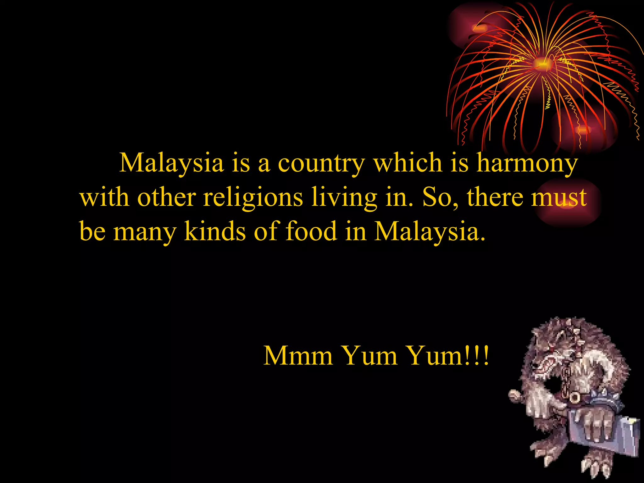 Malaysia is a country which is harmony with other religions living in. So, there must be many kinds of food in Malaysia. Mmm Yum Yum!!!