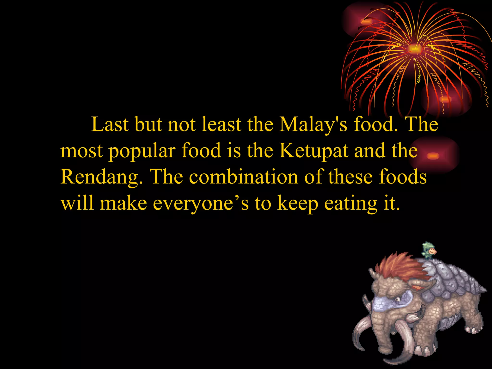 Last but not least the Malay's food. The most popular food is the Ketupat and the Rendang. The combination of these foods will make everyone’s to keep eating it.