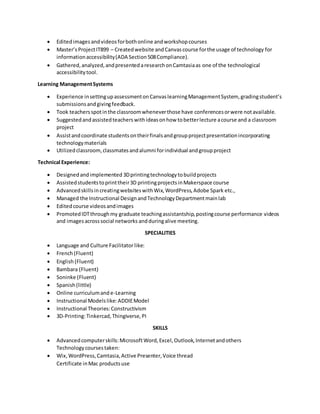  Editedimages andvideosforbothonline andworkshopcourses
 Master’sProjectIT899 – Createdwebsite andCanvascourse forthe usage of technology for
informationaccessibility(ADA Section508Compliance).
 Gathered,analyzed,andpresentedaresearchonCamtasiaas one of the technological
accessibilitytool.
Learning ManagementSystems
 Experience insettingupassessmentonCanvaslearningManagementSystem, gradingstudent’s
submissionsandgivingfeedback.
 Took teachersspotinthe classroomwheneverthose have conferencesorwere notavailable.
 Suggestedandassistedteacherswithideasonhow tobetterlecture acourse and a classroom
project
 Assistandcoordinate studentsontheirfinalsandgroupprojectpresentationincorporating
technologymaterials
 Utilizedclassroom,classmatesandalumni forindividual andgroupproject
Technical Experience:
 Designedandimplemented 3Dprintingtechnologytobuildprojects
 Assistedstudentstoprinttheir3D printingprojectsinMakerspace course
 AdvancedskillsincreatingwebsiteswithWix,WordPress,Adobe Spark etc.,
 Managed the Instructional DesignandTechnologyDepartmentmainlab
 Editedcourse videosandimages
 PromotedIDTthroughmy graduate teachingassistantship,postingcourse performance videos
and images acrosssocial networks andduringalive meeting.
SPECIALITIES
 Language and Culture Facilitatorlike:
 French (Fluent)
 English(Fluent)
 Bambara (Fluent)
 Soninke (Fluent)
 Spanish(little)
 Online curriculumand e-Learning
 Instructional Modelslike: ADDIEModel
 Instructional Theories:Constructivism
 3D-Printing:Tinkercad,Thingiverse,PI
SKILLS
 Advancedcomputerskills:MicrosoftWord,Excel,Outlook,Internetandothers
Technologycoursestaken:
 Wix,WordPress,Camtasia,Active Presenter,Voice thread
Certificate inMac productsuse
 