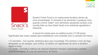Snack’s Fresh Food é um restaurante temático dentro de uma universidade. O conceito é se alimentar a qualquer hora quando a fome "bater" com alimentos saudáveis (snack) uma comida feita na hora (fresh food) num ambiente agradável e relaxante. A marca foi criada para um público jovem (17-26 anos). Significado das cores usadasparaestabelecerumaconexão com o conceito da marca. O vermelho - Corquente, dinâmica,atua com vivacidade. Porlembrar o tom do fogoabrasadorou do sangue, quevivifica, se atribui um significado de amor e tambémligadoa fome.• O verde - Convidaàcalma e aorepousofazendomençãoà plenitude e euforiaquandocarregado. É a cor da esperança, do futuro.