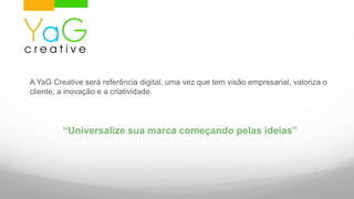 A YaGCreative será referência digital, uma vez que tem visão empresarial, valoriza o cliente, a inovação e a criatividade.“Universalize sua marca começando pelas ideias”