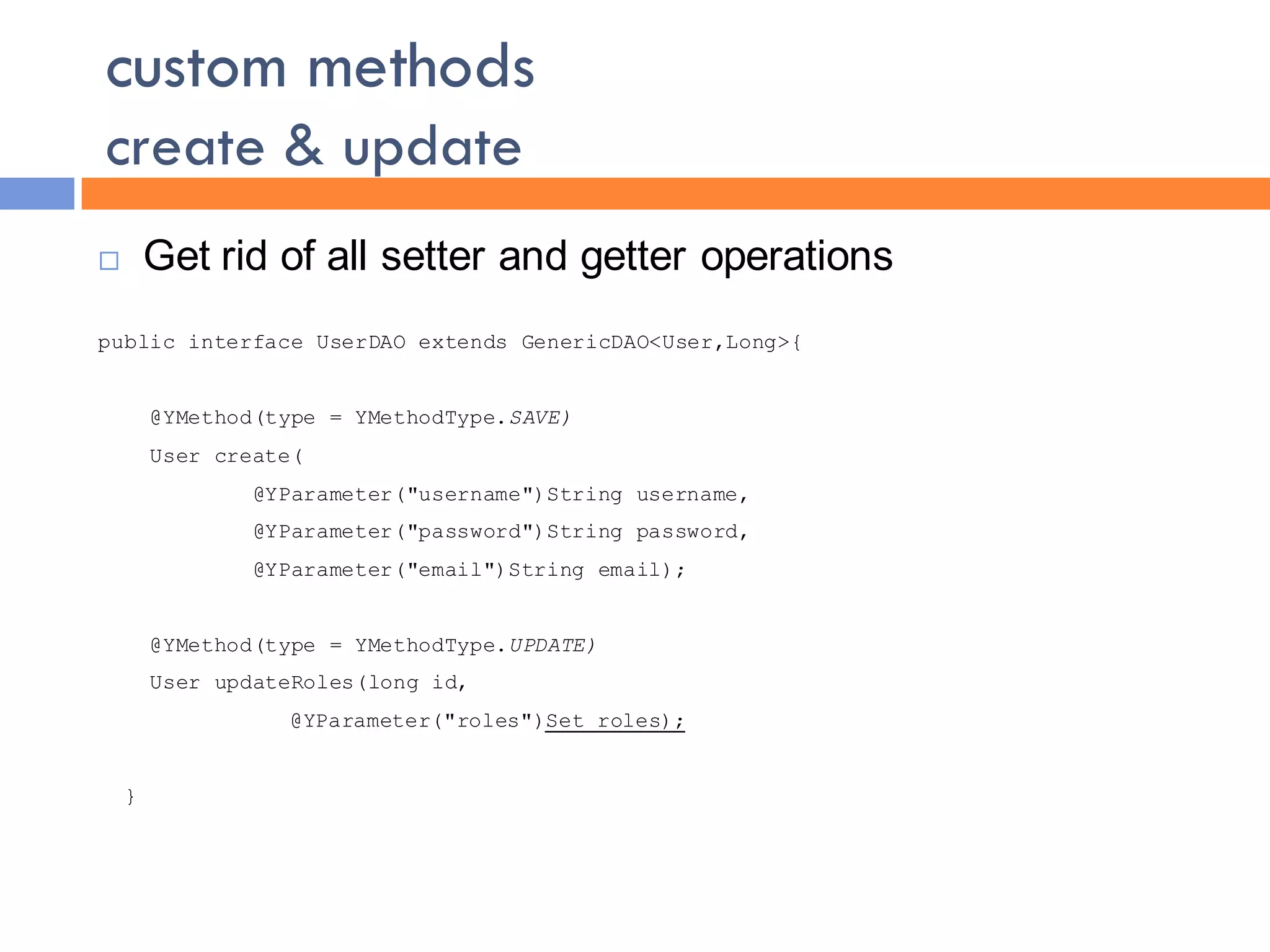 custom methods
create & update
       Get rid of all setter and getter operations
public interface UserDAO extends GenericDAO<User,Long>{


        @YMethod(type = YMethodType.SAVE)
        User create(
                @YParameter("username")String username,
                @YParameter("password")String password,
                @YParameter("email")String email);


        @YMethod(type = YMethodType.UPDATE)
        User updateRoles(long id,
                  @YParameter("roles")Set roles);


    }
 
