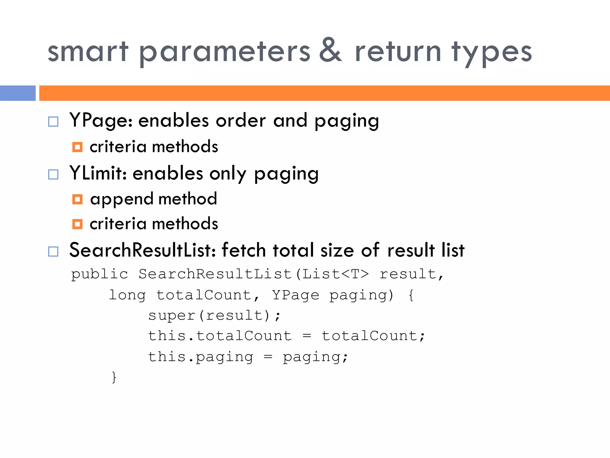 smart parameters & return types
   YPage: enables order and paging
       criteria methods
   YLimit: enables only paging
     append method
     criteria methods
   SearchResultList: fetch total size of result list
    public SearchResultList(List<T> result,
        long totalCount, YPage paging) {
            super(result);
            this.totalCount = totalCount;
            this.paging = paging;
        }
 