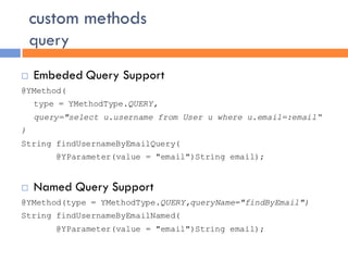 custom methods
    query
   Embeded Query Support
@YMethod(
    type = YMethodType.QUERY,
    query="select u.username from User u where u.email=:email“
)
String findUsernameByEmailQuery(
        @YParameter(value = "email")String email);


   Named Query Support
@YMethod(type = YMethodType.QUERY,queryName="findByEmail")
String findUsernameByEmailNamed(
        @YParameter(value = "email")String email);
 