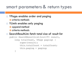 smart parameters & return types
   YPage: enables order and paging
       criteria methods
   YLimit: enables only paging
     append method
     criteria methods
   SearchResultList: fetch total size of result list
    public SearchResultList(List<T> result,
        long totalCount, YPage paging) {
            super(result);
            this.totalCount = totalCount;
            this.paging = paging;
        }
 