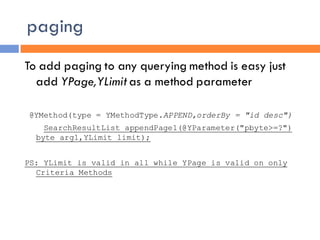 paging
To add paging to any querying method is easy just
  add YPage,YLimit as a method parameter

@YMethod(type = YMethodType.APPEND,orderBy = "id desc")
    SearchResultList appendPage1(@YParameter("pbyte>=?")
  byte arg1,YLimit limit);


PS: YLimit is valid in all while YPage is valid on only
  Criteria Methods
 