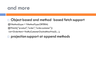 and more
   Object based and method based fetch support
@YMethod(type = YMethodType.CRITERIA)
@YFetch({ "product", "order", "order.customer" })
List<OrderItem> findByCustomerCityAndMaxPrice2(…);

   projection support at append methods
 