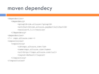 maven dependecy
<dependencies>
   <dependency>
         <groupId>com.altuure</groupId>
         <artifactId>com.altuure.yagdao</artifactId>
         <version>0.3.1</version>
   </dependency>
<dependencies>
<!-- repo.altuure.com-->
<repositories>
   <repository>
         <id>repo.altuure.com</id>
         <name>repo.altuure.com</name>
         <url>http://repo.altuure.com</url>
         <layout>default</layout>
   </repository>
</repositories>
 