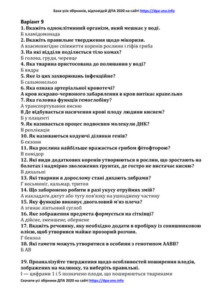 База усіх збірників, відповідей ДПА 2020 на сайті https://dpa-zno.info
Скачати усі збірники ДПА 2020 на сайті https://dpa-zno.info
Варіант 9
1. Вкажіть одноклітинний організм, який мешкає у воді.
Б хламідомонада
2. Вкажіть правильне твердження щодо мікоризи.
А взаємовигідне співжиття коренів рослини і гіфів гриба
3. На які відділи поділяється тіло комах?
Б голова, груди, черевце
4. Яка тварина пристосована до полювання у воді?
Б видра
5. Яке із цих захворювань інфекційне?
Б сальмонельоз
6. Яка ознака артеріальної кровотечі?
А кров яскраво-червоного забарвлення в кров витікає крапельно
7. Яка головна функція гемоглобіну?
А транспортування кисню
8 Де відбувається насичення крові плоду людини киснем?
Б у плаценті
9. Як називається процес подвоєння молекули ДНК?
В реплікація
10. Як називаються кодуючі ділянки генів?
Б екзони
11. Яка рослина найбільше вражається грибом фітофторою?
В помідор
12. Які види додаткових коренів утворюються в рослин, що зростають на
болотах і надмірно зволожених ґрунтах, де гостро не вистачає кисню?
В дихальні
13. Які тварини в дорослому стані дихають зябрами?
Г восьминіг, кальмар, тритон
14. Що заборонено робити в разі укусу отруйних змій?
А накладати джгут або тугу пов’язку на ушкоджену частину
15. Яку функцію виконує двоголовий м’яз плеча?
А згинає ліктьовий суглоб
16. Яке зображення предмета формується на сітківці?
А дійсне, зменшене, обернене
17. Вкажіть речовину, яку необхідно додати в пробірку із соняшниковою
олією, щоб утворився майже прозорий розчин.
Г бензол
18. Які гамети можуть утворитися в особини з генотипом ААВВ?
Б АВ
19. Проаналізуйте твердження щодо особливостей поширення плодів,
зображених на малюнку, та виберіть правильні.
I — цифрами 1 і 5 позначено плоди, що поширюються тваринами
 