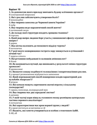 База усіх збірників, відповідей ДПА 2020 на сайті https://dpa-zno.info
Скачати усі збірники ДПА 2020 на сайті https://dpa-zno.info
Варіант 10
1. За допомогою якого приладу вивчають будову клітинних органел?
В електронний мікроскоп
2. Які з рослин забезпечують утворення боліт?
В мохоподібні
3. Яка тварина занесена до Червоної книги України?
Б зубр
4. Яка тварина веде паразитичний спосіб життя?
А печінковий сисун
5. До складу якої структури входить хрящова тканина?
В гортань
6. Який шар шкіри людини бере участь у виникненні ефекту «гусячої
шкіри»?
Б дерма
7. Яка кістка належить до мозкового відділу черепа?
В потилична
8. У разі якого захворювання гострота зору знижується в сутінковий і
нічний час?
Г куряча сліпота
9. Які речовини побудовані із залишків амінокислот?
Б білки
10. Як називаються мутації, що виникають у результаті зміни структури
хромосом?
В хромосомні
11. Визначте ознаку подібності голонасінних і покритонасінних рослин.
Б у процесі розмноження відбувається запилення
12. Який переважаючий спосіб поширення плодів характерний для
кульбаби лікарсько'і?
В вітром
13. Які комахи можуть спричиняти значні втрати у сільському
господарстві?
Г сарана, попелиця, колорадський жук
14. Яка тварина має два зародкові листки?
А актинія
15. У якій частці кори півкуль головного мозку розміщена центральна
частина зорового аналізатора?
А потилична
16. Які характеристики має кров першої групи у людей?
В у крові містяться аглютиніни α і β
17. Вкажіть, які гамети утворюються в особин з генотипом АаВВ.
Б АВ, аВ
 