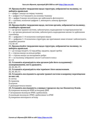 База усіх збірників, відповідей ДПА 2020 на сайті https://dpa-zno.info
Скачати усі збірники ДПА 2020 на сайті https://dpa-zno.info
19. Проаналізуйте твердження щодо структури, зображеної на малюнку, та
виберіть правильні.
I — цифра 1 вказує на твірну тканину
II — цифри 3 та 4 вказують на основну тканину
III — цифра 2 вказує на клітини, що здійснюють фотосинтез
IV — клітини, позначені цифрою 1, виконують захисну функцію
В III і IV
20. Проаналізуйте твердження щодо, системи органів, зображеної на малюнку,
та виберіть правильні.
I — це органи травної системи, забезпечуюсь надходження та перетравлення їжі
II — це органи дихальної системи, забезпечують надходження кисню та здійснення
газообміну
III — цифрами 1 і 4 позначено повітряні мішки
IV — цифрами 1 і 4 позначено структури, що притаманні лише птахам і забезпечують
подвійне дихання
Г II, III і IV
21. Проаналізуйте твердження щодо структури, зображеної на малюнку, та
виберіть правильні.
I — до складу входять 12 пар ребер, грудина, грудні хребці
II — стрілка вказує на вільне ребро
III — стрілка вказує на несправжнє ребро
IV — на малюнку зображено скелет плечового пояса
Б I і II
22. Установіть відповідність між органом (або його складовими) і
захворюваннями, які їх уражають.
А4, Б3, В2, Г5
23. Установіть відповідність між терміном і його визначенням.
А2, Б5, В3, Г1
24. Установіть послідовність органів травної системи в напрямку переміщення
по них гай,
А глотка
В стравохід
Б шлунок
Г дванадцятипала кишка
25. Установіть послідовність у явищах і процесах під час біосинтезу білків.
В утворення молекули іРНК на матриці ДНК
Г зв’язування молекули іРНК з рибосомою.
А взаємодія молекули тРНК з рибосомою та іРНК
Б утворення пептидного зв’язку
 