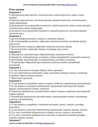 База усіх збірників, відповідей ДПА 2020 на сайті https://dpa-zno.info
Скачати усі збірники ДПА 2020 на сайті https://dpa-zno.info
П’ята частина
Завдання 1
A. Артеріальну кров містять: легенева вена, лівий шлуночок, аорта, сонна
артерія.
Б. Венозну кров містять: легенева артерія, правий шлуночок, стегнова вена,
праве передсердя.
B. До великого кола кровообігу належать: лівий шлуночок, аорта, сонна артерія,
стегнова вена, праве передсердя.
Д. До малого кола кровообігу належать: правий шлуночок, легенева артерія,
легенева вена.
Завдання 2
А. До автотрофів належать: хлорела, ламінарія, береза.
Б. До гетеротрофів належать: інфузорія, кишкова паличка, печериця, мукор,
жук-олень.
В. Одноклітинні: хлорела, інфузорія, кишкова паличка, мукор.
Г. Багатоклітинні: ламінарія, береза, печериця, жук-олень.
Завдання 3
A. Прокаріоти: ціанобактерія, біфідобактерія, кишкова паличка.
Б. Еукаріоти: хламідомонада, улотрикс, амеба, малярійний плазмодій, вольвокс.
B. Автотрофи: ціанобактерія, хламідомонада, улотрикс, вольвокс.
Г. Гетеротрофи: біфідобактерія, кишкова паличка, амеба, малярійний
плазмодій.
Завдання 4
A. Ті, що запилюються вітром: береза, жито, кропива.
Б. Ті, що запилюються комахами: лілія, конюшина, яблуня, вишня, соняшник.
B. Дерева: береза, яблуня, вишня.
Г. Трав’янисті рослини.
Завдання 5
A. Ті, що живуть у водоймах: акула тигрова, синій кит, перлівниця, річковий рак.
Б. Ті, що живуть у наземно-повітряному середовищі: їжак вухатий, ящірка
прудка, виноградний слимак, тарантул.
B. Замкнену кровоносну систему мають: акула тигрова, синій кит, їжак вухатий,
ящірка прудка.
Г. Незамкнену кровоносну систему мають: виноградний слимак, перлівниця,
тарантул, річковий рак.
Завдання 6
A. Ті, що живуть у водоймах: ставковик великий, лосось, лангуст, дельфін,
восьминіг.
Б. Ті, що живуть у наземно-повітряному середовищі: гадюка, синиця, лисиця.
B. Ті, у кого газообмін відбувається в зябрах: лосось, лангуст, восьминіг.
Д. Ті, у кого газообмін відбувається в легенях: ставковик великий, дельфін,
гадюка, синиця, лисиця.
Завдання 7
 